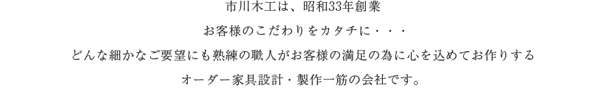 市川木工は、昭和33年創業 お客様のこだわりをカタチに・・・どんな細かなご要望にも熟練の職人がお客様の満足の為に心を込めてお作りするオーダー家具設計・製作一筋の会社です。