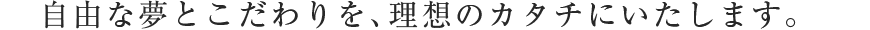 自由な夢とこだわりを、理想のカタチにいたします。